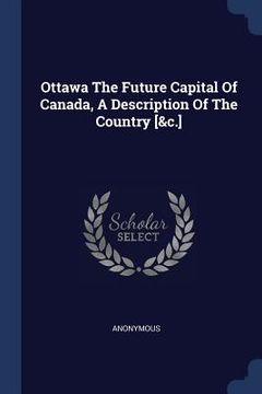 portada Ottawa The Future Capital Of Canada, A Description Of The Country [&c.] (en Inglés)