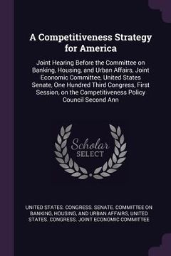 portada A Competitiveness Strategy for America: Joint Hearing Before the Committee on Banking, Housing, and Urban Affairs, Joint Economic Committee, United St (in English)