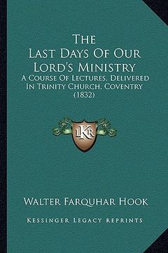 portada the last days of our lord's ministry: a course of lectures, delivered in trinity church, coventry (1832) (en Inglés)