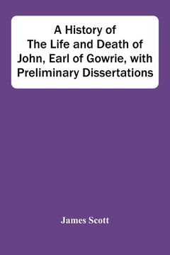 portada A History Of The Life And Death Of John, Earl Of Gowrie, With Preliminary Dissertations
