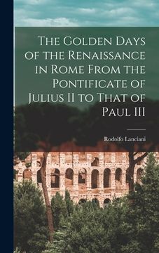 portada The Golden Days of the Renaissance in Rome From the Pontificate of Julius II to That of Paul III (en Inglés)