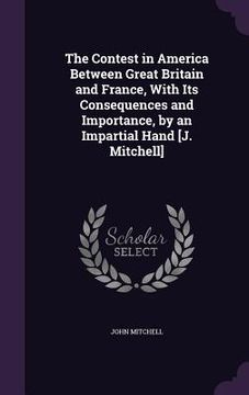 portada The Contest in America Between Great Britain and France, With Its Consequences and Importance, by an Impartial Hand [J. Mitchell] (en Inglés)