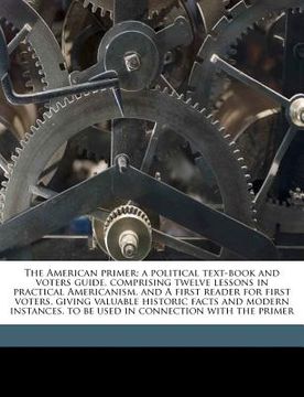 portada the american primer; a political text-book and voters guide, comprising twelve lessons in practical americanism, and a first reader for first voters, (en Inglés)