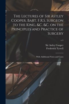 portada The Lectures of Sir Astley Cooper, Bart. F.R.S. Surgeon to the King, &c. &c. on the Principles and Practice of Surgery: With Additional Notes and Case (en Inglés)