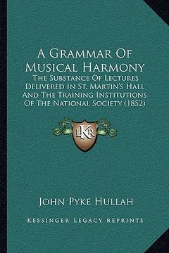 portada a grammar of musical harmony: the substance of lectures delivered in st. martin's hall and the training institutions of the national society (1852) (in English)