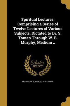 portada Spiritual Lectures; Comprising a Series of Twelve Lectures of Various Subjects, Dictated to Dr. S. Toman Through W. B. Murphy, Medium .. (en Inglés)