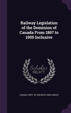 portada Railway Legislation of the Dominion of Canada From 1867 to 1905 Inclusive