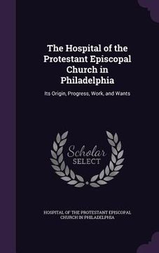 portada The Hospital of the Protestant Episcopal Church in Philadelphia: Its Origin, Progress, Work, and Wants