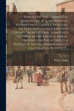 portada Report of the Committee Appointed at a Meeting of Journeymen, Chiefly Printers, to Take Into Consideration Certain Propositions, Submitted to Them by