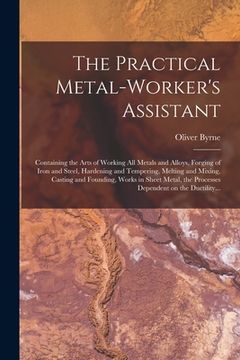 portada The Practical Metal-worker's Assistant: Containing the Arts of Working All Metals and Alloys, Forging of Iron and Steel, Hardening and Tempering, Melt (in English)