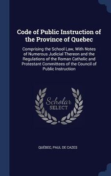 portada Code of Public Instruction of the Province of Quebec: Comprising the School Law, With Notes of Numerous Judicial Thereon and the Regulations of the Ro