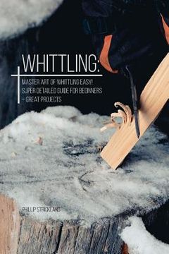 portada Whittling: Master Art Of Whittling Easy! Super Detailed Guide For Beginners + Great Projects (en Inglés)