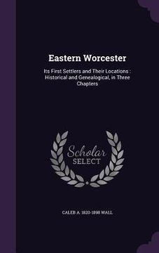 portada Eastern Worcester: Its First Settlers and Their Locations: Historical and Genealogical, in Three Chapters (in English)