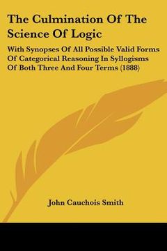 portada the culmination of the science of logic: with synopses of all possible valid forms of categorical reasoning in syllogisms of both three and four terms (en Inglés)
