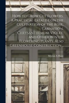 portada How to Grow cut Flowers. A Practical Treatise on the Cultivation of the Rose, Carnation, Chrysanthemum, Violet, and Other Winter Flowering Plants. Als (en Inglés)