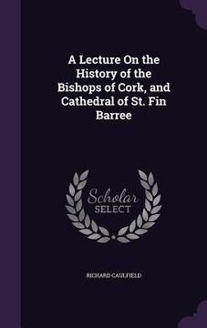portada A Lecture On the History of the Bishops of Cork, and Cathedral of St. Fin Barree (en Inglés)
