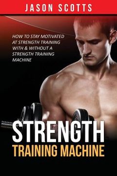 portada Strength Training Machine: How To Stay Motivated At Strength Training With & Without A Strength Training Machine (en Inglés)
