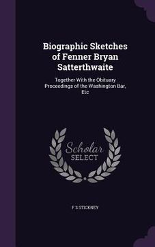 portada Biographic Sketches of Fenner Bryan Satterthwaite: Together With the Obituary Proceedings of the Washington Bar, Etc (en Inglés)
