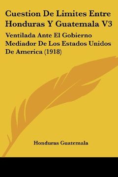 portada Cuestion de Limites Entre Honduras y Guatemala v3: Ventilada Ante el Gobierno Mediador de los Estados Unidos de America (1918)