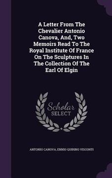 portada A Letter From The Chevalier Antonio Canova, And, Two Memoirs Read To The Royal Institute Of France On The Sculptures In The Collection Of The Earl Of (en Inglés)