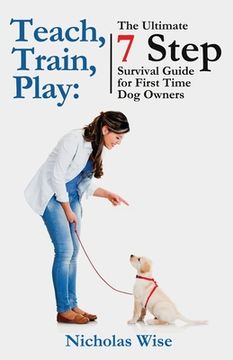 portada Teach, Train, Play: The Ultimate 7 Step Survival Guide For First Time Dog Owners (en Inglés)