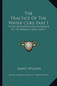 portada the practice of the water cure part i: with authenticated evidence of its efficacy and safety (in English)