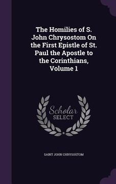portada The Homilies of S. John Chrysostom On the First Epistle of St. Paul the Apostle to the Corinthians, Volume 1