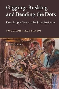 portada Gigging, Busking and Bending the Dots: How People Learn to Be Jazz Musicians. Case Studies from Bristol (en Inglés)