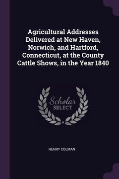 portada Agricultural Addresses Delivered at New Haven, Norwich, and Hartford, Connecticut, at the County Cattle Shows, in the Year 1840 (en Inglés)
