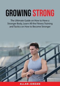 portada Growing Strong: The Ultimate Guide on How to Have a Stronger Body, Learn All the Fitness Training and Tactics on How to Become Stronge