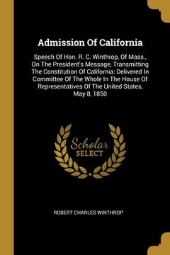 portada Admission Of California: Speech Of Hon. R. C. Winthrop, Of Mass., On The President's Message, Transmitting The Constitution Of California: Deli (en Inglés)