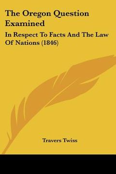 portada the oregon question examined: in respect to facts and the law of nations (1846) (en Inglés)