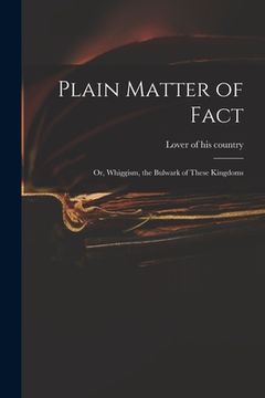 portada Plain Matter of Fact; or, Whiggism, the Bulwark of These Kingdoms (in English)