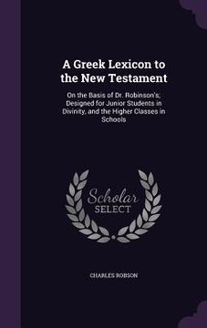 portada A Greek Lexicon to the New Testament: On the Basis of Dr. Robinson's; Designed for Junior Students in Divinity, and the Higher Classes in Schools (en Inglés)