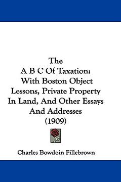 portada the a b c of taxation: with boston object lessons, private property in land, and other essays and addresses (1909) (en Inglés)