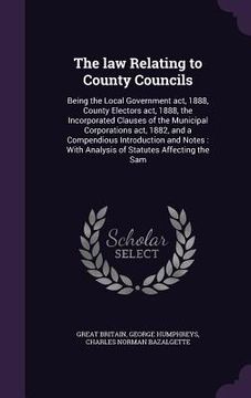 portada The law Relating to County Councils: Being the Local Government act, 1888, County Electors act, 1888, the Incorporated Clauses of the Municipal Corpor (in English)