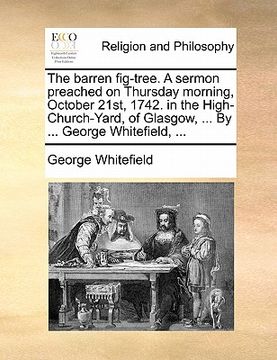 portada the barren fig-tree. a sermon preached on thursday morning, october 21st, 1742. in the high-church-yard, of glasgow, ... by ... george whitefield, ... (en Inglés)