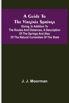 portada A Guide to the Virginia Springs; Giving, in addition to the routes and distances, a description of the springs and also of the natural curiosities of (en Inglés)