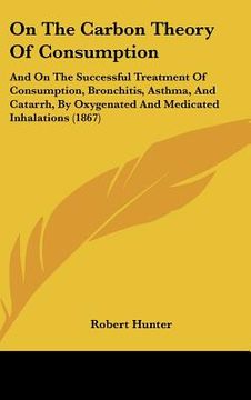 portada on the carbon theory of consumption: and on the successful treatment of consumption, bronchitis, asthma, and catarrh, by oxygenated and medicated inha (en Inglés)