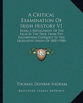 portada a critical examination of irish history v1: being a replacement of the false by the true, from the elizabethan conquest to the legislative union of (en Inglés)