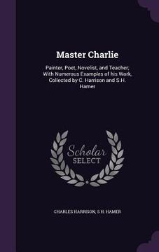 portada Master Charlie: Painter, Poet, Novelist, and Teacher; With Numerous Examples of his Work, Collected by C. Harrison and S.H. Hamer