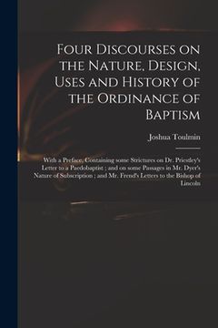 portada Four Discourses on the Nature, Design, Uses and History of the Ordinance of Baptism: With a Preface, Containing Some Strictures on Dr. Priestley's Let (en Inglés)