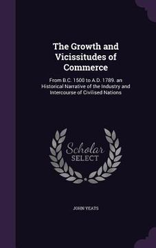 portada The Growth and Vicissitudes of Commerce: From B.C. 1500 to A.D. 1789. an Historical Narrative of the Industry and Intercourse of Civilised Nations (en Inglés)