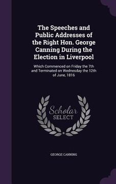 portada The Speeches and Public Addresses of the Right Hon. George Canning During the Election in Liverpool: Which Commenced on Friday the 7th and Terminated (en Inglés)