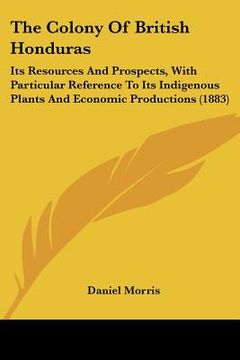 portada the colony of british honduras: its resources and prospects, with particular reference to its indigenous plants and economic productions (1883) (en Inglés)
