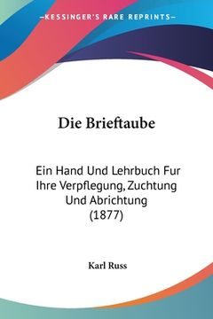 portada Die Brieftaube: Ein Hand Und Lehrbuch Fur Ihre Verpflegung, Zuchtung Und Abrichtung (1877) (en Alemán)