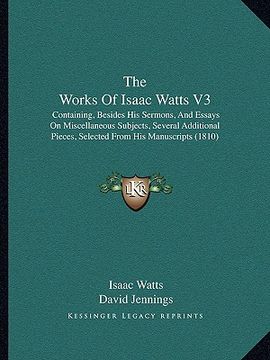 portada the works of isaac watts v3: containing, besides his sermons, and essays on miscellaneous subjects, several additional pieces, selected from his ma