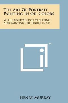 portada The Art of Portrait Painting in Oil Colors: With Observations on Setting and Painting the Figure (1851) (en Inglés)