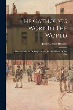 portada The Catholic's Work In The World: A Practical Solution Of Religious And Social Problems Of To-Day (in English)