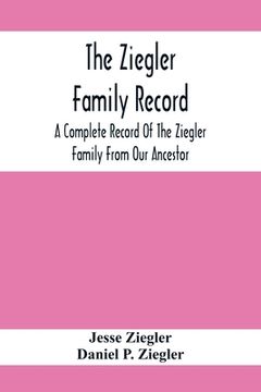 portada The Ziegler Family Record: A Complete Record Of The Ziegler Family From Our Ancestor, Philip Ziegler, Born In Bern, Switzerland, In 1734, Down To (en Inglés)